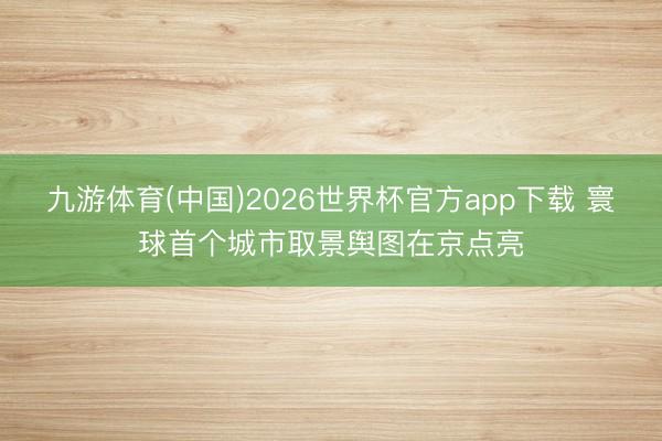 九游体育(中国)2026世界杯官方app下载 寰球首个城市取景舆图在京点亮