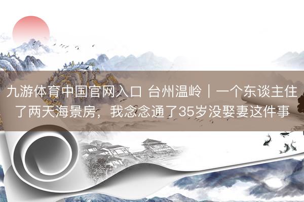 九游体育中国官网入口 台州温岭｜一个东谈主住了两天海景房，我念念通了35岁没娶妻这件事