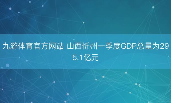 九游体育官方网站 山西忻州一季度GDP总量为295.1亿元