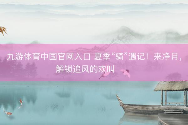 九游体育中国官网入口 夏季“骑”遇记！来净月，解锁追风的欢叫࿓࿓࿓