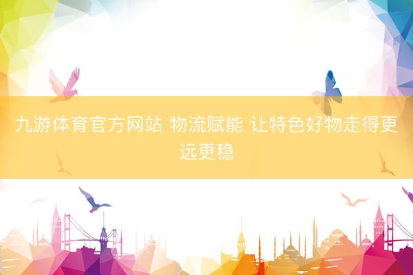 九游体育官方网站 物流赋能 让特色好物走得更远更稳