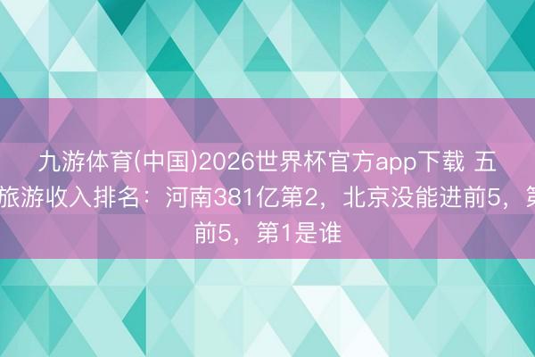 九游体育(中国)2026世界杯官方app下载 五一各地旅游收入排名：河南381亿第2，北京没能进前5，第1是谁