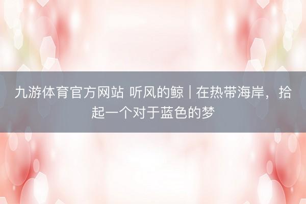 九游体育官方网站 听风的鲸 | 在热带海岸，拾起一个对于蓝色的梦