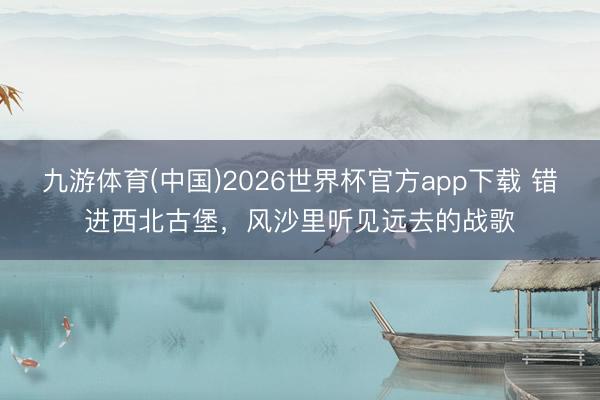 九游体育(中国)2026世界杯官方app下载 错进西北古堡，风沙里听见远去的战歌