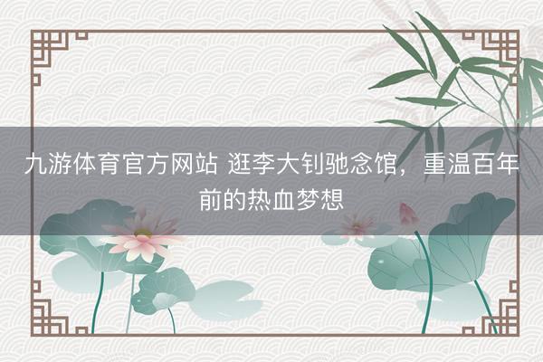 九游体育官方网站 逛李大钊驰念馆，重温百年前的热血梦想