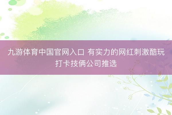 九游体育中国官网入口 有实力的网红刺激酷玩打卡技俩公司推选