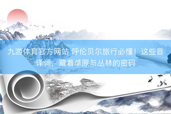 九游体育官方网站 呼伦贝尔旅行必懂！这些音译词，藏着草原与丛林的密码