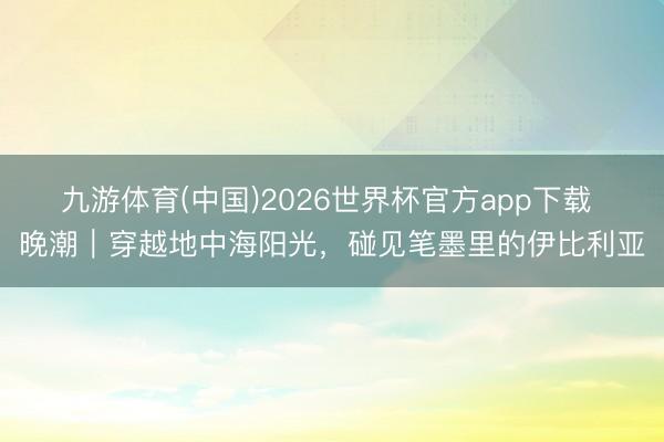 九游体育(中国)2026世界杯官方app下载 晚潮｜穿越地中海阳光，碰见笔墨里的伊比利亚