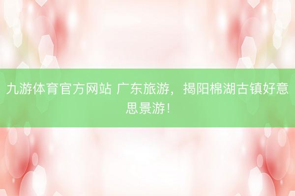 九游体育官方网站 广东旅游，揭阳棉湖古镇好意思景游！