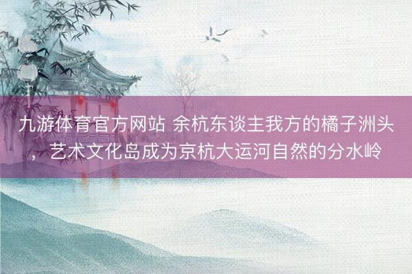 九游体育官方网站 余杭东谈主我方的橘子洲头，艺术文化岛成为京杭大运河自然的分水岭