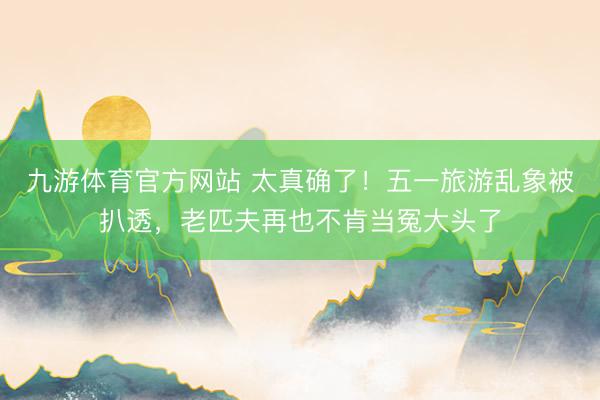 九游体育官方网站 太真确了!五一旅游乱象被扒透,老匹夫再也不肯当冤大头了