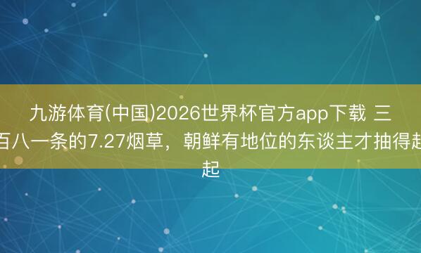 九游体育(中国)2026世界杯官方app下载 三百八一条的7.27烟草，朝鲜有地位的东谈主才抽得起