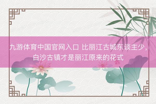 九游体育中国官网入口 比丽江古城东谈主少，白沙古镇才是丽江原来的花式