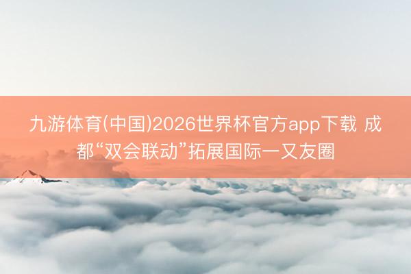 九游体育(中国)2026世界杯官方app下载 成都“双会联动”拓展国际一又友圈
