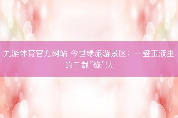 九游体育官方网站 今世缘旅游景区：一盏玉液里的千载“缘”法