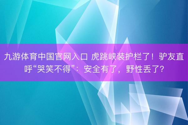 九游体育中国官网入口 虎跳峡装护栏了！驴友直呼“哭笑不得”：安全有了，野性丢了？