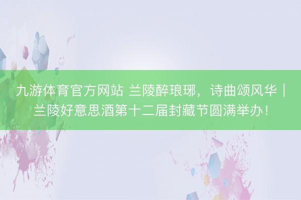 九游体育官方网站 兰陵醉琅琊，诗曲颂风华｜兰陵好意思酒第十二届封藏节圆满举办！