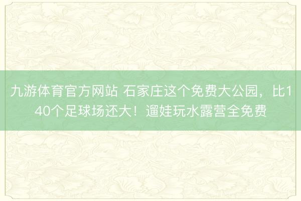 九游体育官方网站 石家庄这个免费大公园，比140个足球场还大！遛娃玩水露营全免费