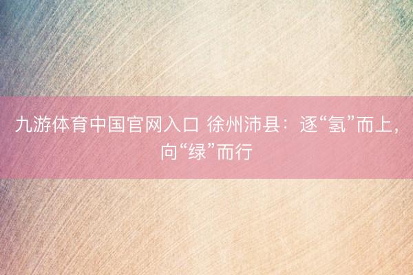 九游体育中国官网入口 徐州沛县：逐“氢”而上，向“绿”而行