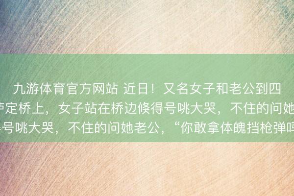 九游体育官方网站 近日！又名女子和老公到四川甘孜旅游时来到了泸定桥上，女子站在桥边倏得号咷大哭，不住的问她老公，“你敢拿体魄挡枪弹吗？