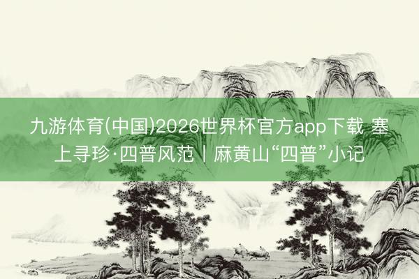 九游体育(中国)2026世界杯官方app下载 塞上寻珍·四普风范丨麻黄山“四普”小记