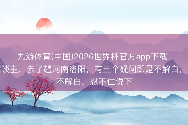 九游体育(中国)2026世界杯官方app下载 我是太原东谈主，去了趟河南洛阳，有三个疑问即是不解白，忍不住说下