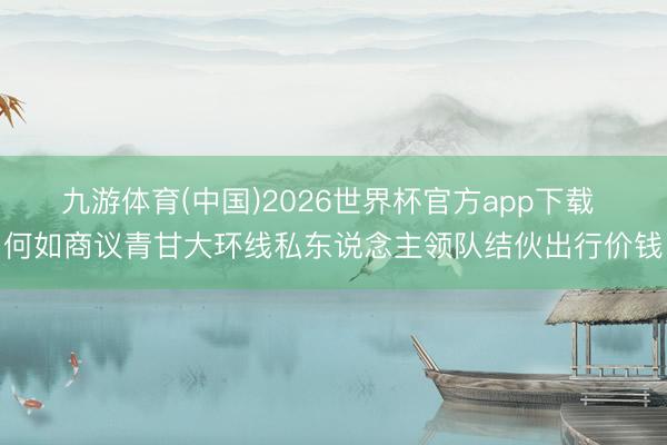 九游体育(中国)2026世界杯官方app下载 何如商议青甘大环线私东说念主领队结伙出行价钱