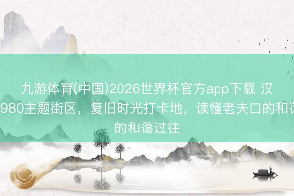 九游体育(中国)2026世界杯官方app下载 汉口北1980主题街区，复旧时光打卡地，读懂老夫口的和蔼过往