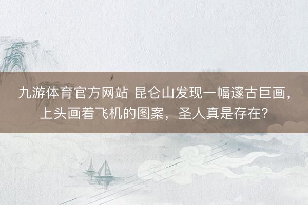 九游体育官方网站 昆仑山发现一幅邃古巨画，上头画着飞机的图案，圣人真是存在？