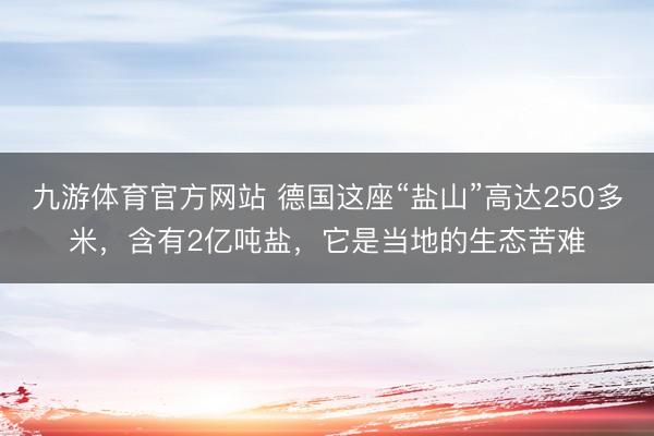 九游体育官方网站 德国这座“盐山”高达250多米，含有2亿吨盐，它是当地的生态苦难