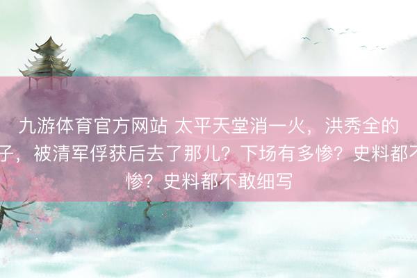 九游体育官方网站 太平天堂消一火，洪秀全的88个妃子，被清军俘获后去了那儿？下场有多惨？史料都不敢细写