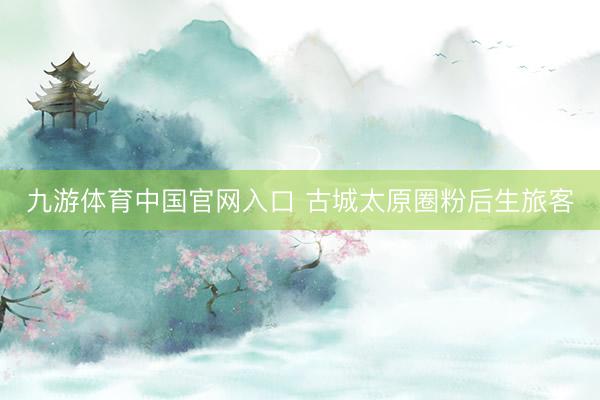 九游体育中国官网入口 古城太原圈粉后生旅客