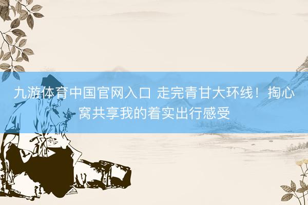 九游体育中国官网入口 走完青甘大环线！掏心窝共享我的着实出行感受
