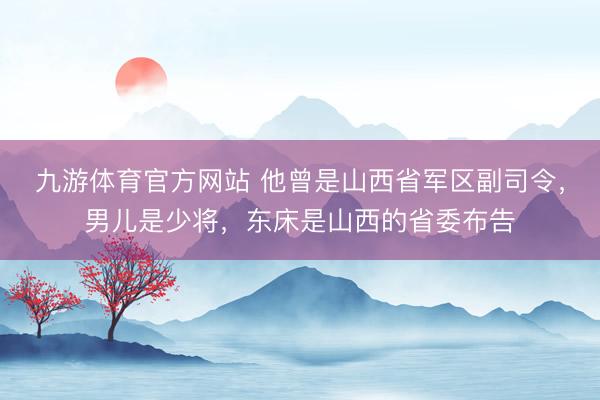 九游体育官方网站 他曾是山西省军区副司令，男儿是少将，东床是山西的省委布告