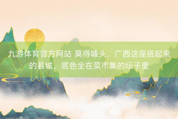 九游体育官方网站 莫得噱头，广西这座搭起来的县城，底色全在菜市集的坛子里