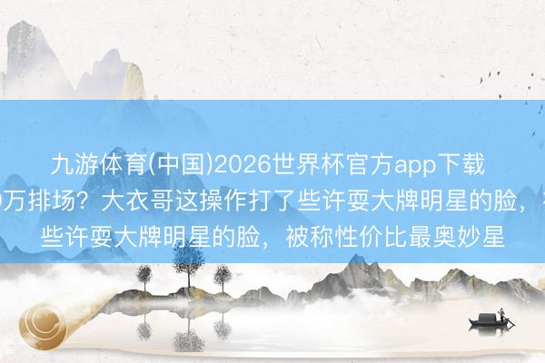 九游体育(中国)2026世界杯官方app下载 10万出场费干出100万排场？大衣哥这操作打了些许耍大牌明星的脸，被称性价比最奥妙星
