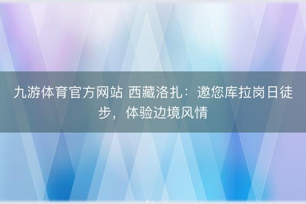 九游体育官方网站 西藏洛扎:邀您库拉岗日徒步,体验边境风情