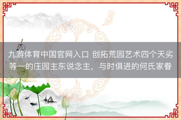 九游体育中国官网入口 创拓荒园艺术四个天劣等一的庄园主东说念主，与时俱进的何氏家眷