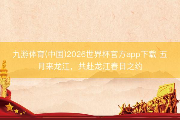 九游体育(中国)2026世界杯官方app下载 五月来龙江,共赴龙江春日之约