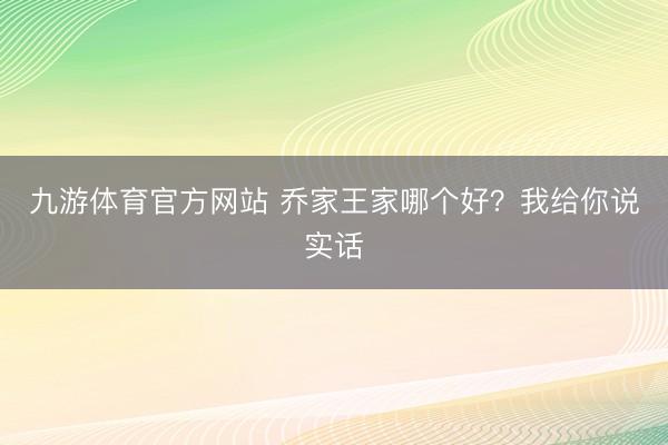 九游体育官方网站 乔家王家哪个好？我给你说实话