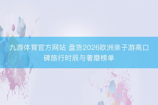 九游体育官方网站 盘货2026欧洲亲子游高口碑旅行时辰与奢靡榜单