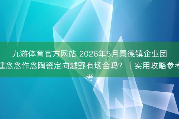 九游体育官方网站 2026年5月景德镇企业团建念念作念陶瓷定向越野有场合吗？｜实用攻略参考