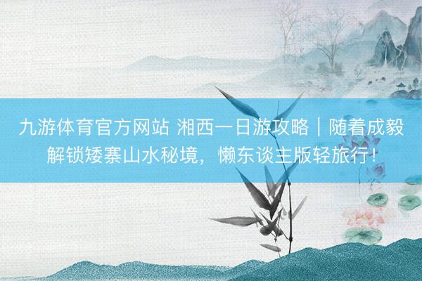 九游体育官方网站 湘西一日游攻略｜随着成毅解锁矮寨山水秘境，懒东谈主版轻旅行！