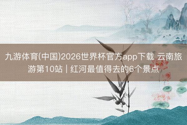 九游体育(中国)2026世界杯官方app下载 云南旅游第10站 | 红河最值得去的6个景点️