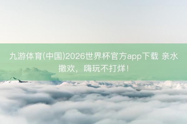 九游体育(中国)2026世界杯官方app下载 亲水撒欢，嗨玩不打烊！