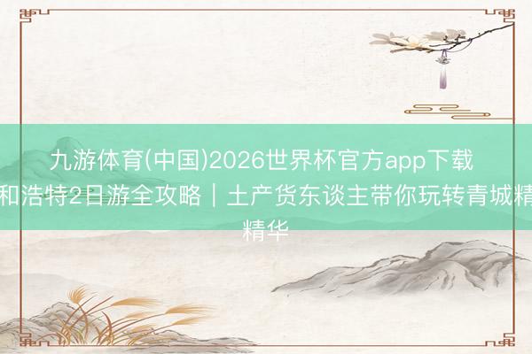 九游体育(中国)2026世界杯官方app下载 呼和浩特2日游全攻略｜土产货东谈主带你玩转青城精华