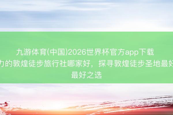 九游体育(中国)2026世界杯官方app下载 有实力的敦煌徒步旅行社哪家好，探寻敦煌徒步圣地最好之选