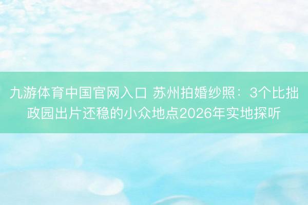 九游体育中国官网入口 苏州拍婚纱照：3个比拙政园出片还稳的小众地点2026年实地探听