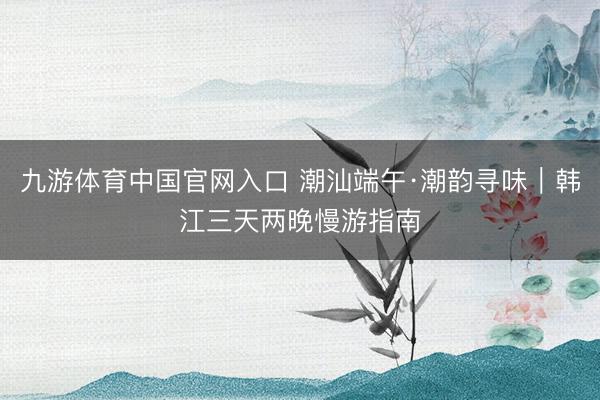 九游体育中国官网入口 潮汕端午·潮韵寻味｜韩江三天两晚慢游指南