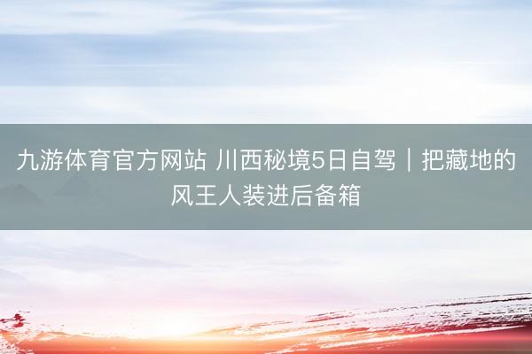 九游体育官方网站 川西秘境5日自驾｜把藏地的风王人装进后备箱